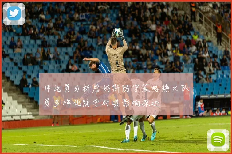 评论员分析詹姆斯防守策略热火队员多样化防守对其影响深远